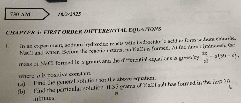 730 AM 18/2/2025 
CHAPTER 3: FIRST ORDER DIFFERENTIAL EQUATIONS 
1. In an experiment, sodium hydroxide reacts with hydrochloric acid to form sodium chloride, 
NaCl and water. Before the reaction starts, no NaCl is formed. At the time t(minutes), the 
mass of NaCl formed is x grams and the differential equations is given by  dx/dt =a(50-x), 
where a is positive constant. 
(a) Find the general solution for the above equation. 
(b) Find the particular solution if 35 grams of NaCl salt has formed in the first 30
minutes.