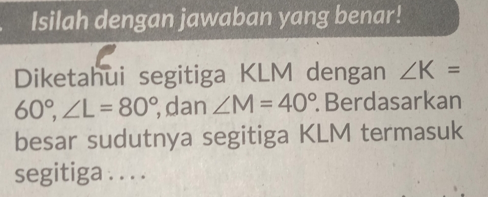 Isilah dengan jawaban yang benar! 
Diketahui segitiga KLM dengan ∠ K=
60°, ∠ L=80°, ,dan ∠ M=40°. Berdasarkan 
besar sudutnya segitiga KLM termasuk 
segitiga . . . .