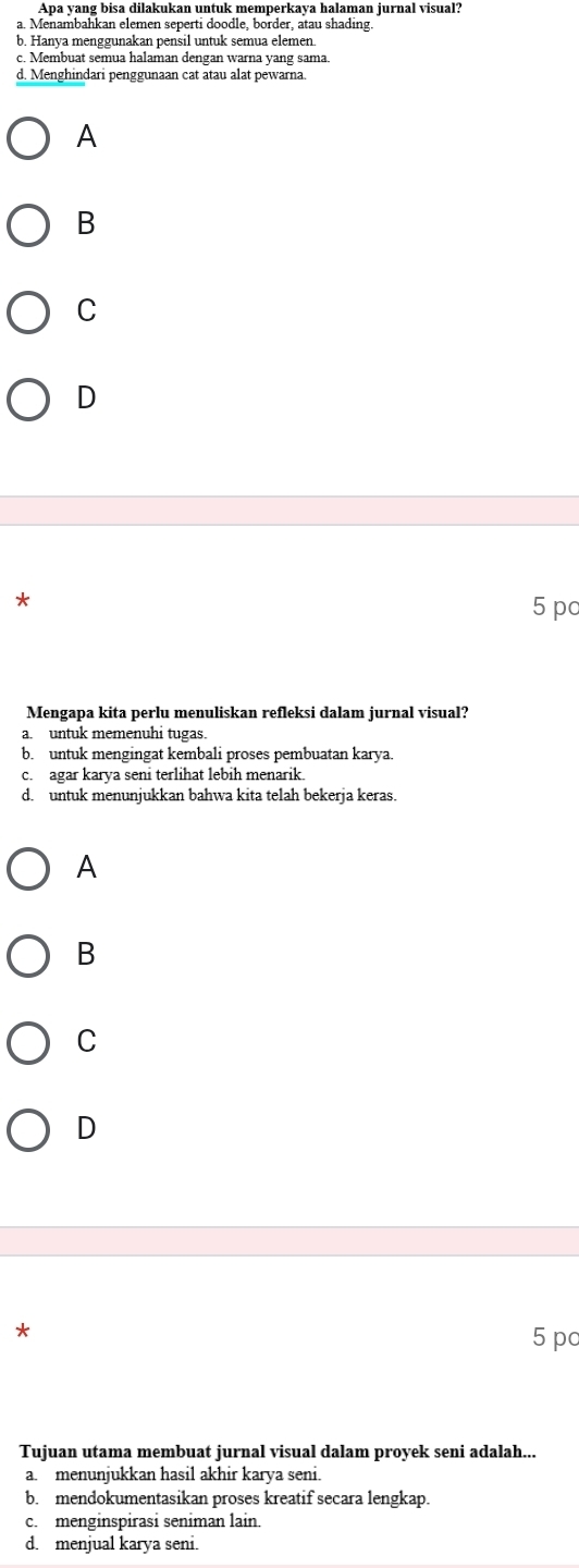 Apa yang bisa dilakukan untuk memperkaya halaman jurnal visual?
a. Menambahkan elemen seperti doodle, border, atau shading.
b. Hanya menggunakan pensil untuk semua elemen.
c. Membuat semua halaman dengan warna yang sama.
d. Menghindari penggunaan cat atau alat pewarna.
A
B
C
D
*
5 po
Mengapa kita perlu menuliskan refleksi dalam jurnal visual?
a. untuk memenuhi tugas.
b. untuk mengingat kembali proses pembuatan karya.
c. agar karya seni terlihat lebih menarik.
d. untuk menunjukkan bahwa kita telah bekerja keras.
A
B
C
D
*
5 pc
Tujuan utama membuat jurnal visual dalam proyek seni adalah...
a. menunjukkan hasil akhir karya seni.
b. mendokumentasikan proses kreatif secara lengkap.
c. menginspirasi seniman lain.
d. menjual karya seni.