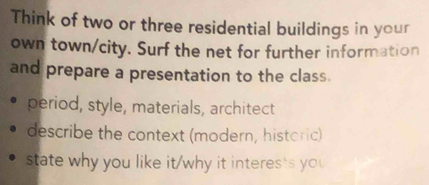 Think of two or three residential buildings in your 
own town/city. Surf the net for further information 
and prepare a presentation to the class. 
period, style, materials, architect 
describe the context (modern, historic) 
state why you like it/why it interes's you