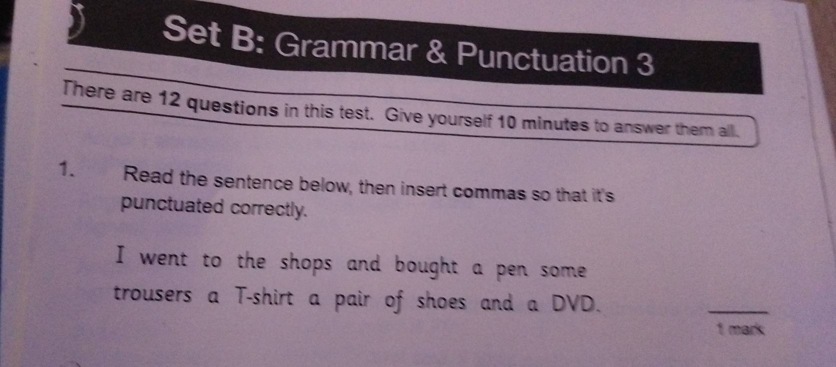 Set B: Grammar & Punctuation 3 
There are 12 questions in this test. Give yourself 10 minutes to answer them all. 
1. Read the sentence below, then insert commas so that it's 
punctuated correctly. 
I went to the shops and bought a pen some 
trousers a T-shirt a pair of shoes and a DVD. 
_ 
1 mark