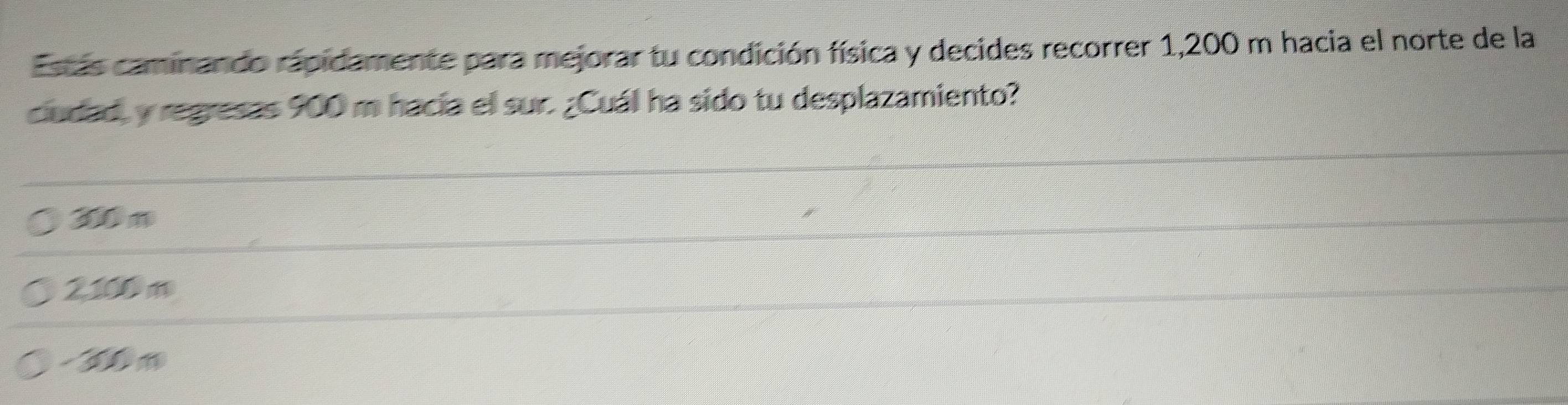 Estás caminando rapidamente para mejorar tu condición física y decides recorrer 1,200 m hacia el norte de la
ciudad, y regresas 900 m hacia el sur. ¿Cuál ha sido tu desplazamiento?
30 m
2100 m