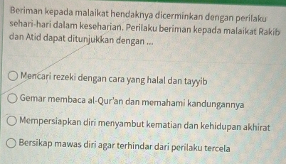 Beriman kepada malaikat hendaknya dicerminkan dengan perilaku
sehari-hari dalam keseharian. Perilaku beriman kepada malaikat Rakib
dan Atid dapat ditunjukkan dengan ...
Mencari rezeki dengan cara yang halal dan tayyib
Gemar membaca al-Qur’an dan memahami kandungannya
Mempersiapkan diri menyambut kematian dan kehidupan akhirat
Bersikap mawas diri agar terhindar dari perilaku tercela