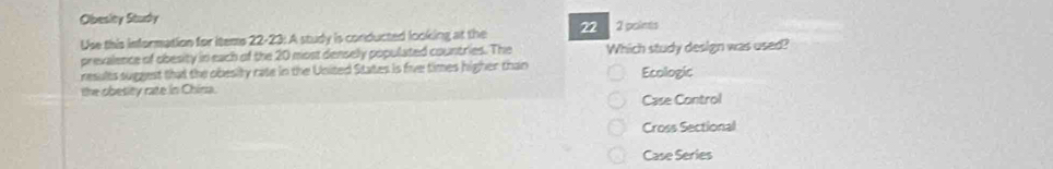 Obesity Study
Use this information for iteme 22-23: A study is conducted looking at the 22 2 poins
prevalence of obesity in each of the 20 most denselly populated countries. The Which study design was used?
results suggest that the obesity rate in the United States is five times higher than Ecologic
the obesity rate in China.
Case Control
Cross Sectional
Case Series