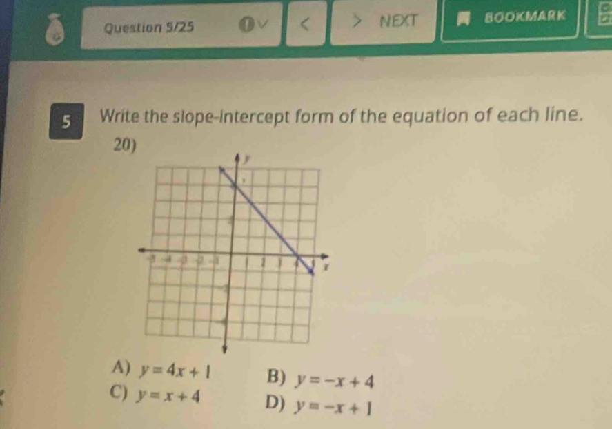 Question 5/25 next BOOKMARK
5 Write the slope-intercept form of the equation of each line.
20)
A) y=4x+1 B) y=-x+4
C) y=x+4 D) y=-x+1