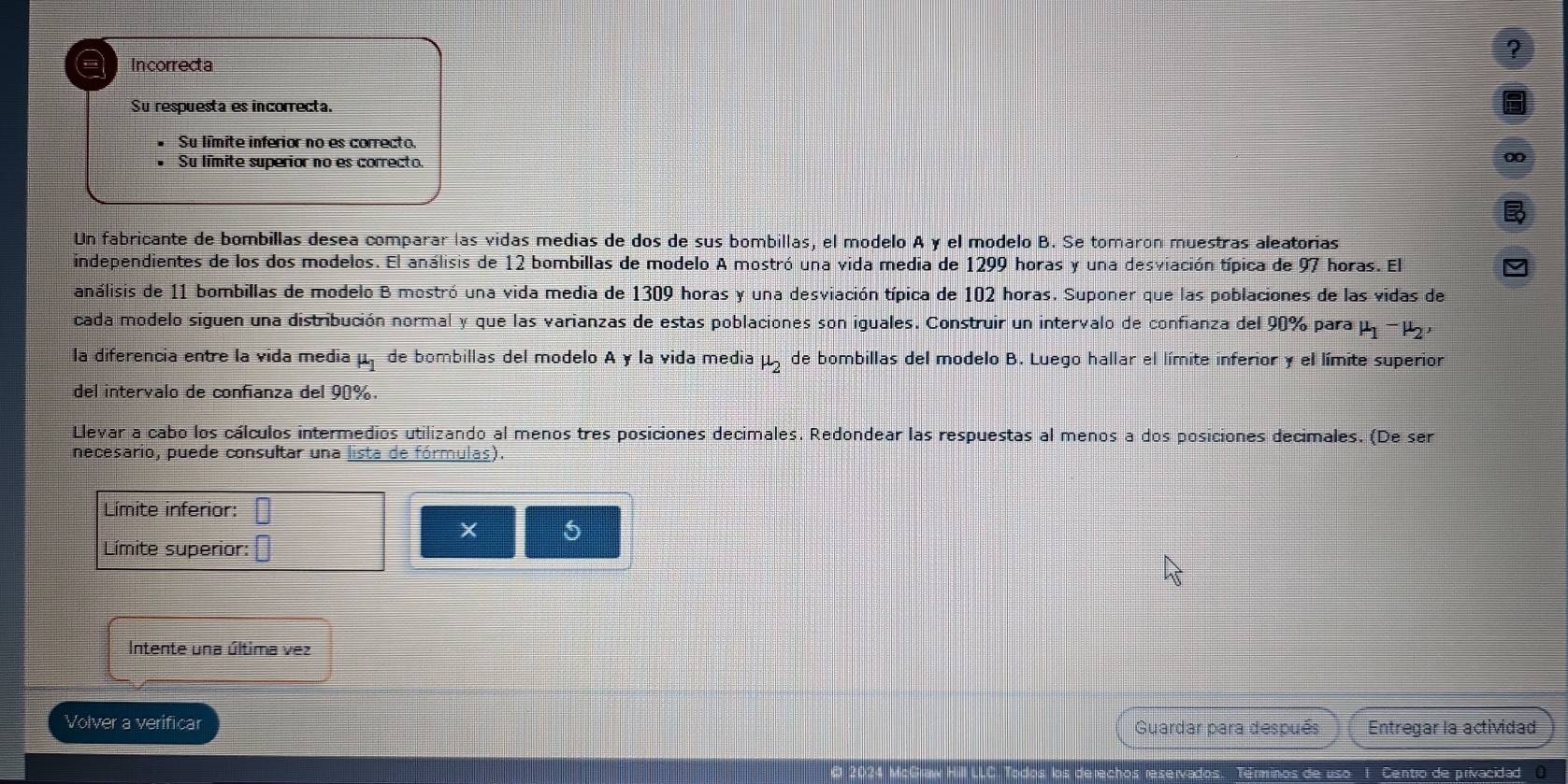 ?
a Incorrecta
Su respuesta es incorrecta.
Su límite inferior no es correcto.
Su límite superior no es correcto.
Un fabricante de bombillas desea comparar las vidas medias de dos de sus bombillas, el modelo A y el modelo B. Se tomaron muestras aleatorias
independientes de los dos modelos. El análisis de 12 bombillas de modelo A mostró una vida media de 1299 horas y una desviación típica de 97 horas. El
análisis de 11 bombillas de modelo B mostró una vida media de 1309 horas y una desviación típica de 102 horas. Suponer que las poblaciones de las vidas de
cada modelo siguen una distribución normal y que las varianzas de estas poblaciones son iguales. Construir un intervalo de confianza del 90% para 1 1 − ½
la diferencia entre la vida media mu _1 de bombillas del modelo A y la vida media mu _2 de bombillas del modelo B. Luego hallar el límite inferior y el límite superior
del intervalo de confianza del 90%
Llevar a cabo los cálculos intermedios utilizando al menos tres posiciones decimales. Redondear las respuestas al menos a dos posiciones decimales. (De ser
necesario, puede consultar una lista de fórmulas).
Límite inferior:
6
Límite superior:
Intente una última vez
Volver a verificar Guardar para después Entregar la actividad
Centro de privacidad