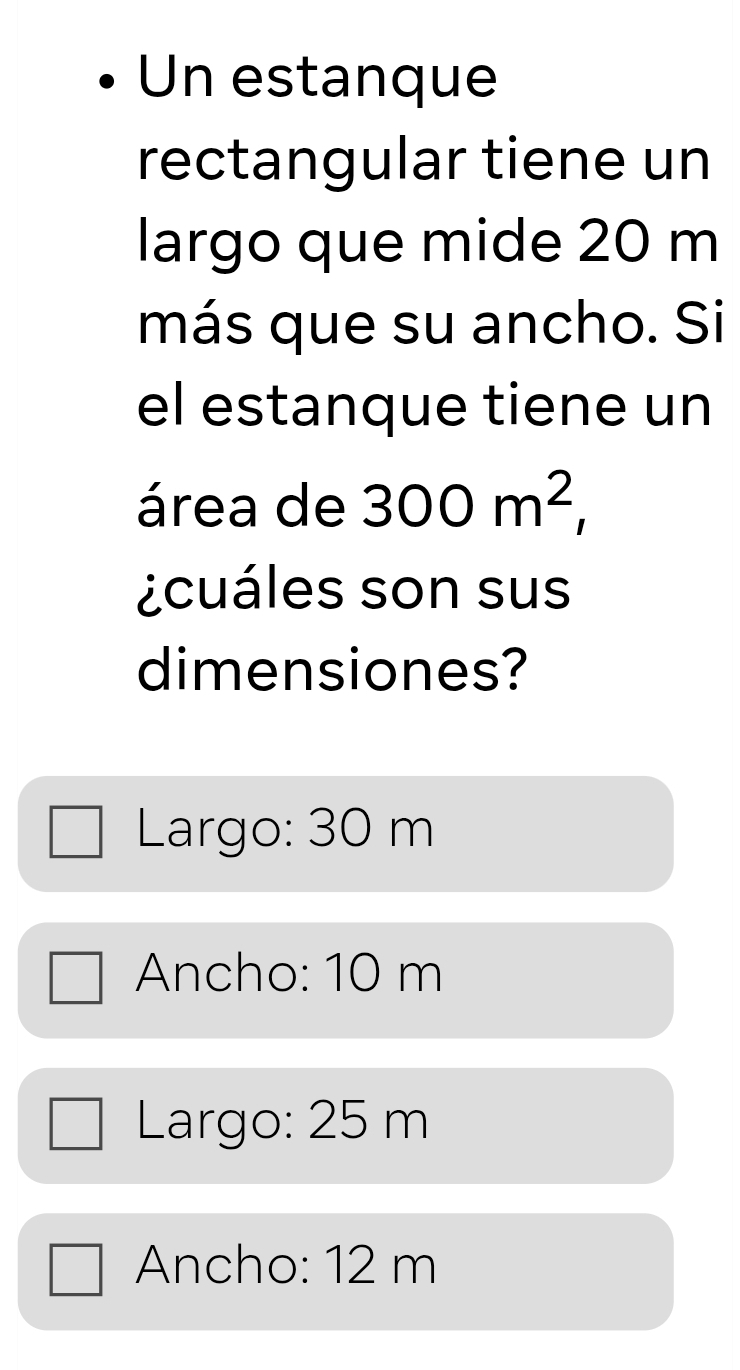 Un estanque
rectangular tiene un
largo que mide 20 m
más que su ancho. Si
el estanque tiene un
área de 300m^2, 
¿cuáles son sus
dimensiones?
Largo: 30 m
Ancho: 10 m
Largo: 25 m
Ancho: 12 m