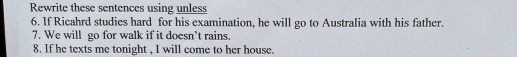 Rewrite these sentences using unless 
6. If Ricahrd studies hard for his examination, he will go to Australia with his father. 
7. We will go for walk if it doesn’t rains. 
8. If he texts me tonight , I will come to her house.