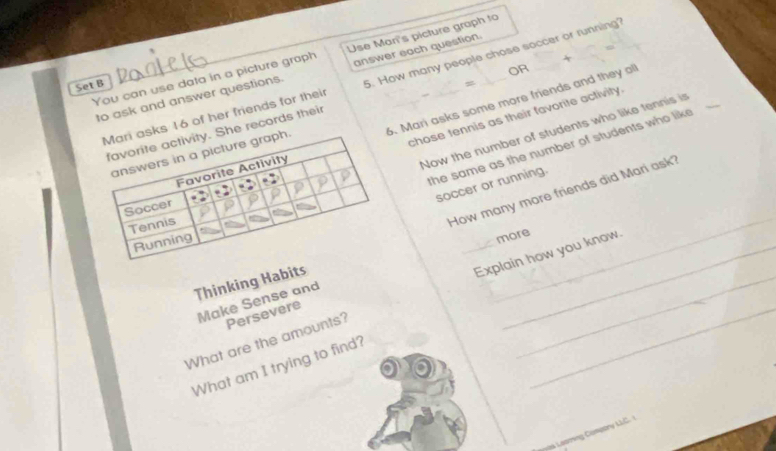 You can use data in a picture graph Use Man's picture graph to 
OR 
to ask and answer questions. answer each question. 
asks 16 of her friends for their 5. How many people chose soccer or running? 
Set B 
chose tennis as their favorite activity. 
h. 6. Mari asks some more friends and they oll 
Now the number of students who like tennis is 
. She records their 
the same as the number of students who like 
soccer or running. 
How many more friends did Mari ask? 
more 
Thinking Habits 
What are the amounts? _Explain how you know. 
Make Sense and 
_ 
Persevere 
What am I trying to find? 
L eang Compory LC.