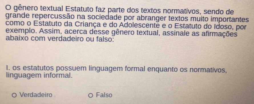 gênero textual Estatuto faz parte dos textos normativos, sendo de
grande repercussão na sociedade por abranger textos muito importantes
como o Estatuto da Criança e do Adolescente e o Estatuto do Idoso, por
exemplo. Assim, acerca desse gênero textual, assinale as afirmações
abaixo com verdadeiro ou falso:
I. os estatutos possuem linguagem formal enquanto os normativos,
linguagem informal.
。 Verdadeiro Falso