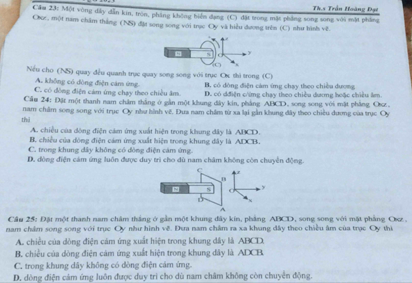 Th.s Trần Hoàng Đạt
Câu 23: Một vòng dây dẫn kin, tròn, pháng không biển dạng (C) đặt trong mặt phầng song song với mặt phầng
Ocz, một nam châm thắng (NS) đặt song song với trục Oy và hiều dương trên (C) như hình sqrt(c)
Nếu cho (NS) quay đều quanh trục quay song song với trục Ox thi trong (C)
A. không có dòng điện cảm ứng. B. có dòng điện cảm ứng chạy theo chiều dương
C. có đòng điện cảm ứng chạy theo chiều âm D. có dđiện c/ứng chạy theo chiều dương hoặc chiều âm.
Cầu 24: Đặt một thanh nam châm thắng ở gần một khung dây kín, phẳng ABCD, song song với mặt phẳng Oxz,
nam châm song song với trục Oy như hình vẽ. Đưa nam châm từ xa lại gần khung dây theo chiều đương của trục Oy
thì
A. chiều của dông điện cảm ứng xuất hiện trong khung dây là ABCD.
B. chiều của dòng điện cảm ứng xuất hiện trong khung dây là ADCB.
C. trong khung dây không có dòng điện cảm ứng.
D. dòng điện cám ứng luôn được duy trì cho dù nam châm không còn chuyển động.
C z
B
8 s y
D x
A
Câu 25: Đặt một thanh nam châm thắng ở gần một khung dây kín, phẳng ABCD, song song với mặt phẳng Oxz ,
nam châm song song với trục Oy như hình vẽ. Đưa nam châm ra xa khung dây theo chiều âm của trục Oy thi
A. chiều của dòng điện cảm ứng xuất hiện trong khung dây là ABCD.
B. chiều của dòng điện cảm ứng xuất hiện trong khung dây là ADCB
C. trong khung dây không có dòng điện cảm ứng.
D. dòng điện cảm ứng luôn được duy trì cho dù nam châm không còn chuyển động.