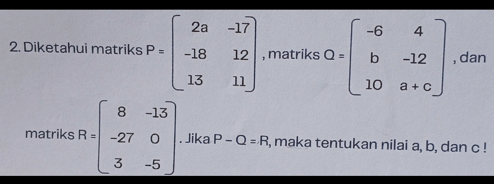 Diketahui matriks P=beginbmatrix 2a&-17 -18&12 13&11endbmatrix , matriks Q=beginbmatrix -6&4 b&-12 10&a+cendbmatrix , dan 
matriks R=beginbmatrix 8&-13 -27&0 3&-5endbmatrix. Jika P-Q=R , maka tentukan nilai a, b, dan c!