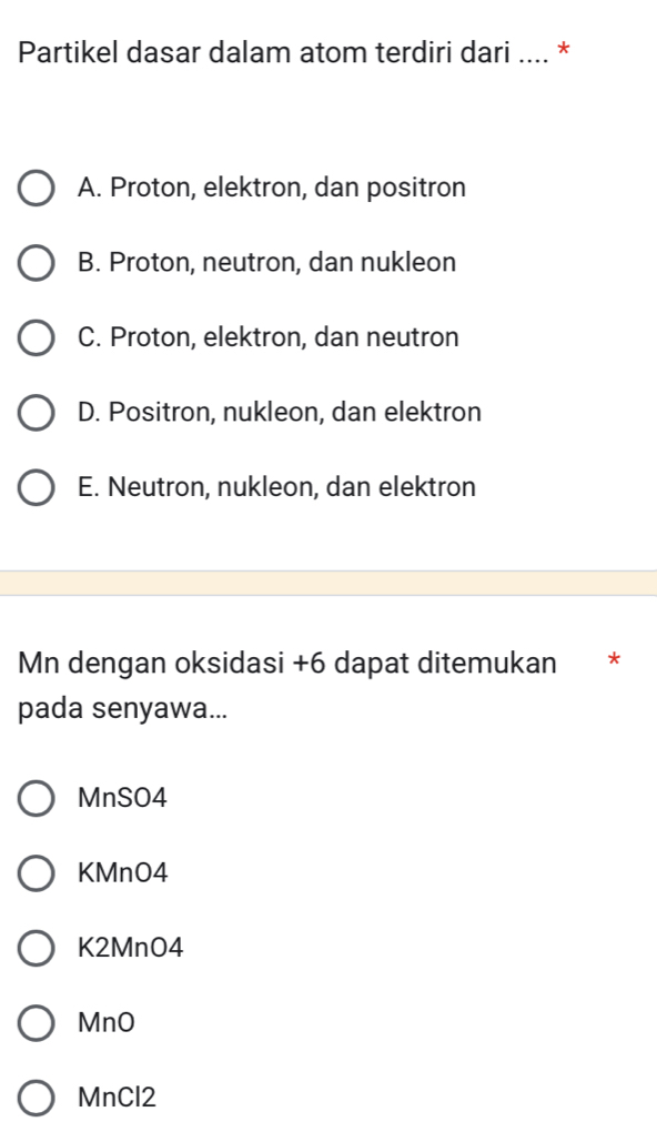 Partikel dasar dalam atom terdiri dari .... *
A. Proton, elektron, dan positron
B. Proton, neutron, dan nukleon
C. Proton, elektron, dan neutron
D. Positron, nukleon, dan elektron
E. Neutron, nukleon, dan elektron
Mn dengan oksidasi + 6 dapat ditemukan *
pada senyawa...
MnSO4
KMnO4
K2MnO4
MnO
MnCl2