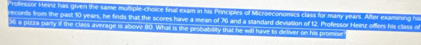Professor Heinz has given the same multiple-choice final exam in his Principles of Microeconomics class for many years. After examining his 
records from the past 10 years, he finds that the scores have a mean of 76 and a standard deviation of 12. Professor Heinz offers his class of
36 a pizza party if the class average is above 80. What is the probability that he will have to deliver on his promise