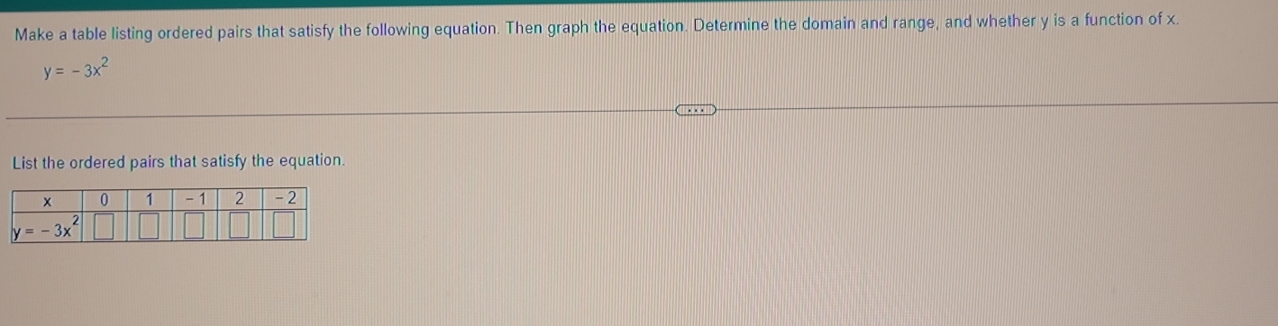 Make a table listing ordered pairs that satisfy the following equation. Then graph the equation. Determine the domain and range, and whether y is a function of x.
y=-3x^2
List the ordered pairs that satisfy the equation.