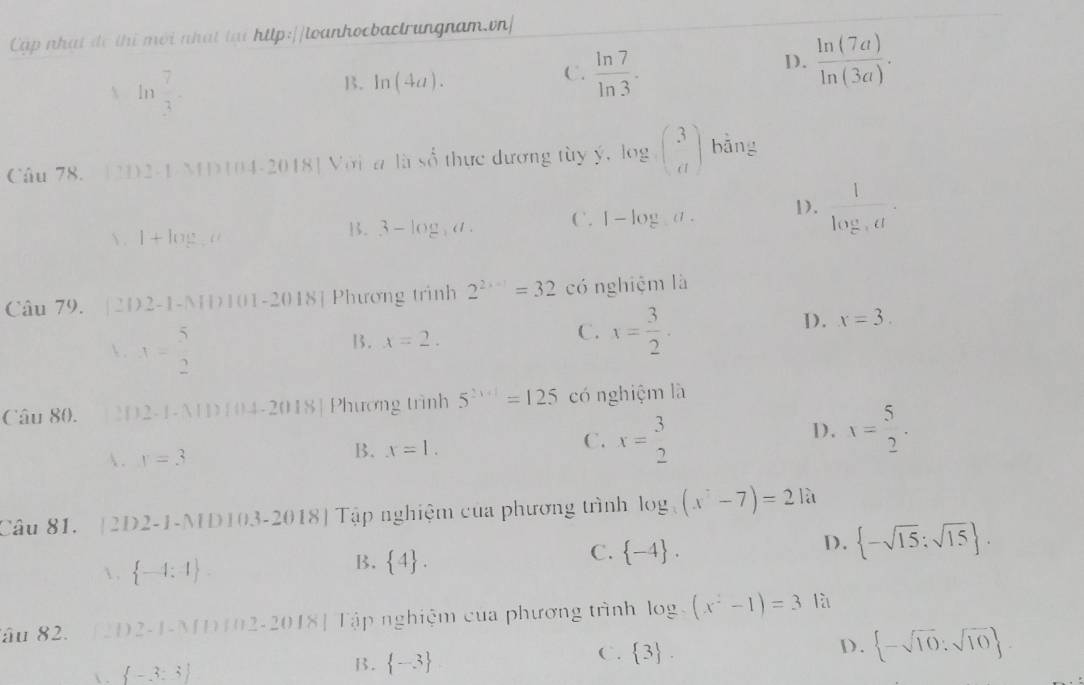 Cập nhạt đô thị mới nhất tại http://loanhocbactrungnam.vn|
 ln  7/3 -
D.  ln (7a)/ln (3a) ·
B. ln (4a).
C.  ln 7/ln 3 ·
Câu 78. 12D2-1-MD104-2 () 18] Với a li beginarrayr  shat Sendarray thực dương tùy y, log _a abeginpmatrix 3 dendpmatrix  bǎng
 . l+lo..u
B. 3-log ,a, C. 1-log a. D. frac 1log _3a.
Câu 79. [2D2-1-ND101-2018] Phương trình 2^(2x-1)=32 có nghiệm là
 . x= 5/2  13. x=2. C. x= 3/2 .
D. x=3.
Câu 80. [2D2-1-A1D 104-2018] Phương trình 5^(2+1)=125 có nghiệm là
. r=3
B. x=1.
C. x= 3/2 
1). x= 5/2 .
Câu 81.  2D2-1 -NDI0.3-2018) Tập nghiệm của phương trình log _3(x^2-7)=21a
 .  -4:4 .
B.  4 .
C.  -4 .
D.  -sqrt(15):sqrt(15) .
âu 82. 1 2 D2-1-MD102-2018] Tập nghiệm của phương trình log _3(x^2-1)=3 là
C.  3 .
 .  -3:3
B.  -3
D.  -sqrt(10):sqrt(10) .