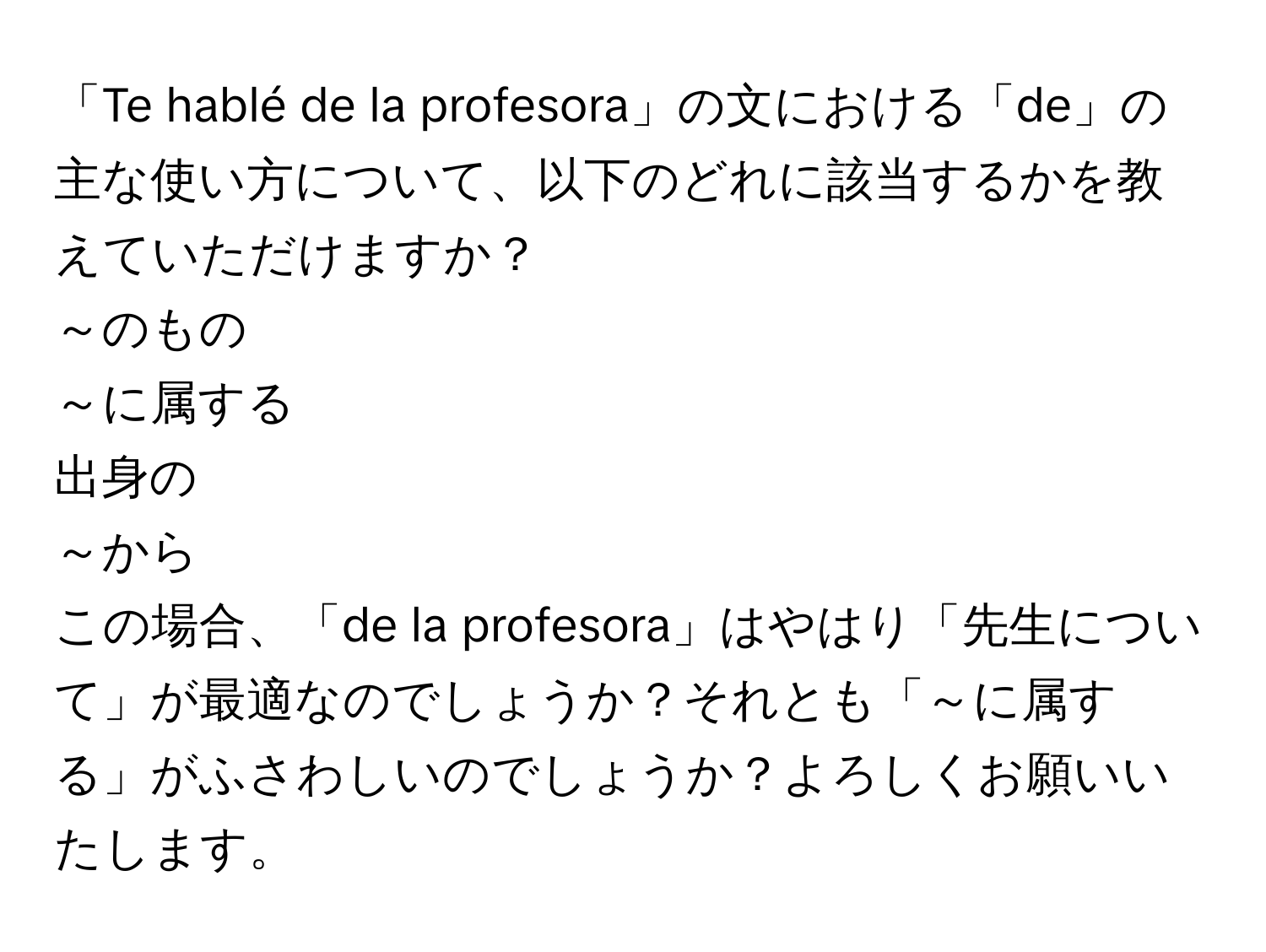 「Te hablé de la profesora」の文における「de」の主な使い方について、以下のどれに該当するかを教えていただけますか？  
～のもの  
～に属する  
出身の  
～から  
この場合、「de la profesora」はやはり「先生について」が最適なのでしょうか？それとも「～に属する」がふさわしいのでしょうか？よろしくお願いいたします。