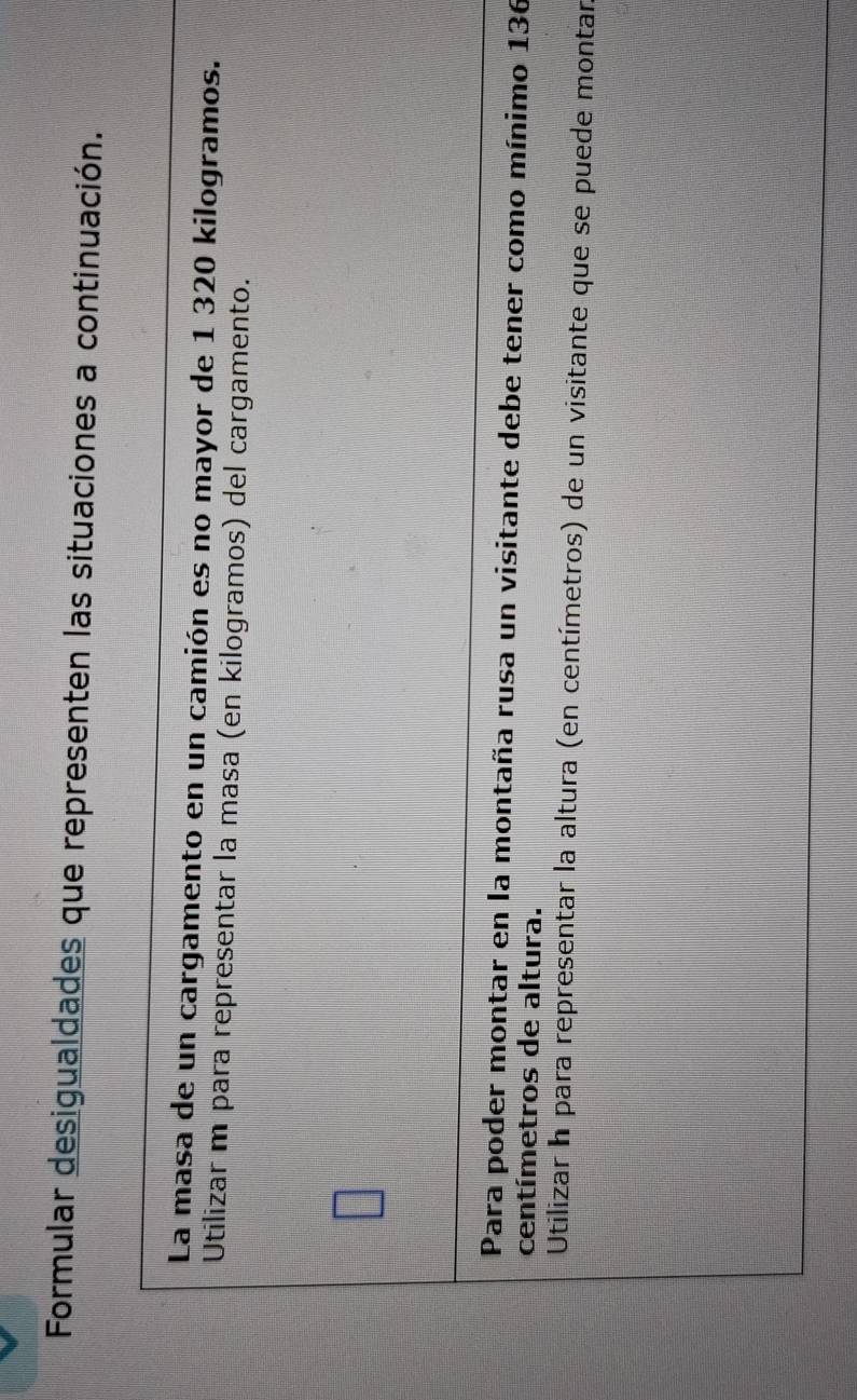 Formular desigualdades que representen las situaciones a continuación. 
La masa de un cargamento en un camión es no mayor de 1 320 kilogramos. 
Utilizar m para representar la masa (en kilogramos) del cargamento. 
Para poder montar en la montaña rusa un visitante debe tener como mínimo 136
centímetros de altura. 
Utilizar h para representar la altura (en centímetros) de un visitante que se puede montar