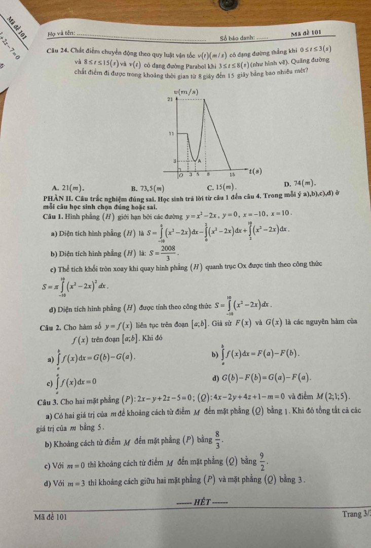 Họ và tên:
Số báo danh: ......
Mã đề 101
Cầu 24. Chất điểm chuyển động theo quy luật vận tốc v(t) 1 (m s) 1 có đạng đường thẳng khi 0≤ t≤ 3(s)
B
và 8≤ t≤ 15(s)vav(t) có dạng đường Parabol khi 3≤ t≤ 8(s) (như hình vẽ). Quãng đường
chất điểm đi được trong khoảng thời gian từ 8 giây đến 15 giây bằng bao nhiều mét?
A. 21(m). B. 73,5(m) C. 15(m). D. 74(m).
PHÀN II. Câu trắc nghiệm đúng sai. Học sinh trả lời từ câu 1 đến câu 4. Trong mỗi ya),b),c),d) ở
mỗi câu học sinh chọn đúng hoặc sai.
Câu 1. Hình phẳng (H) giới hạn bởi các đường y=x^2-2x,y=0,x=-10,x=10.
a) Diện tích hình phẳng (H) là S=∈tlimits _(-10)^0(x^2-2x)dx-∈tlimits _0^(2(x^2)-2x)dx+∈tlimits _2^((10)(x^2)-2x)dx.
b) Diện tích hình phẳng (H) là: S= 2008/3 .
c) Thể tích khối tròn xoay khi quay hình phẳng (H) quanh trục Ox được tính theo công thức
S=π ∈tlimits _(-10)^(10)(x^2-2x)^2dx.
d) Diện tích hình phẳng (H) được tính theo công thức S=∈tlimits _(-10)^(10)(x^2-2x)dx
Câu 2. Cho hàm số y=f(x) liên tục trên đoạn [a;b]. Giả sử F(x) và G(x) là các nguyên hàm của
f(x) trên đoạn [a;b]. Khi đó
a) ∈tlimits _a^(bf(x)dx=G(b)-G(a).
b) ∈tlimits _a^bf(x)dx=F(a)-F(b).
c) ∈tlimits _a^af(x)dx=0
d) G(b)-F(b)=G(a)-F(a).
Câu 3. Cho hai mặt phẳng (P): 2x-y+2z-5=0;(2) 4x-2y+4z+1-m=0 và điểm M(2;1;5).
a) Có hai giá trị của m đề khoảng cách từ điểm Mỹ đến mặt phẳng (Q) bằng 1. Khi đó tồng tất cả các
giá trị của m bằng 5.
b) Khoảng cách từ điểm M đến mặt phẳng (P) bằng frac 8)3.
c) Với m=0 thì khoảng cách từ điểm Mỹ đến mặt phẳng (Q) bằng  9/2 .
d) Với m=3 thì khoảng cách giữu hai mặt phẳng (P) và mặt phẳng (Q) bằng 3 .
_hét_
Mã đề 101
Trang 3/