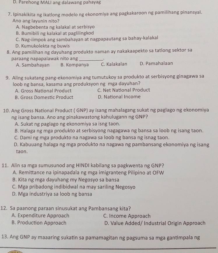 Parehong MALI ang dalawang pahayag
7. Ipinakikita ng ikatlong modelo ng ekonomiya ang pagkakaroon ng pamilihang pinansyal.
Ano ang layunin nito?
A. Nagbebenta ng kalakal at serbisyo
B. Bumibili ng kalakal at paglilingkod
C. Nag-iimpok ang sambahayan at nagpapautang sa bahay-kalakal
D. Kumukolekta ng buwis
8. Ang pamilihan ng dayuhang produkto naman ay nakakaapekto sa tatlong sektor sa
paraang napapalawak nito ang _.
A. Sambahayan B. Kompanya C. Kalakalan D. Pamahalaan
9. Aling sukatang pang-ekonomiya ang tumutukoy sa produkto at serbisyong ginagawa sa
loob ng bansa, kasama ang produksyon ng mga dayuhan?
A. Gross National Product C. Net National Product
B. Gross Domestic Product D. National Income
10. Ang Gross National Product ( GNP) ay isang mahalagang sukat ng paglago ng ekonomiya
ng isang bansa. Ano ang pinakawastong kahulugann ng GNP?
A. Sukat ng paglago ng ekonomiya sa isng taon.
B. Halaga ng mga produkto at serbisyong nagagawa ng bansa sa loob ng isang taon.
C. Dami ng mga produkto na nagawa sa loob ng bansa ng isnag taon.
D. Kabuuang halaga ng mga produkto na nagawa ng pambansang ekonomiya ng isang
taon.
11. Alin sa mga sumusunod ang HINDI kabilang sa pagkwenta ng GNP?
A. Remittance na ipinapadala ng mga imigranteng Pilipino at OFW
B. Kita ng mga dayuhang my Negosyo sa bansa
C. Mga pribadong indibidwal na may sariling Negosyo
D. Mga industriya sa loob ng bansa
12. Sa paanong paraan sinusukat ang Pambansang kita?
A. Expenditure Approach C. Income Approach
B. Production Approach D. Value Added/ Industrial Origin Approach
13. Ang GNP ay maaaring sukatin sa pamamagitan ng pagsuma sa mga gantimpala ng
_