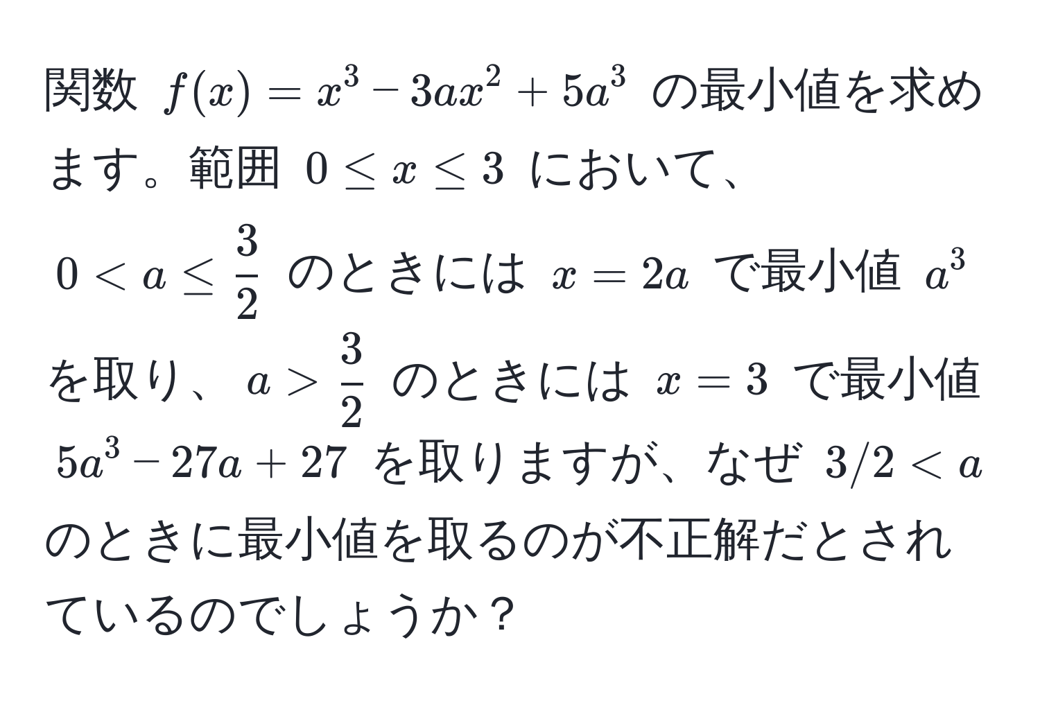 関数 $f(x) = x^(3 - 3ax^2 + 5a^3$ の最小値を求めます。範囲 $0 ≤ x ≤ 3$ において、$0 frac3)2$ のときには $x=3$ で最小値 $5a^3 - 27a + 27$ を取りますが、なぜ $3/2 < a$ のときに最小値を取るのが不正解だとされているのでしょうか？