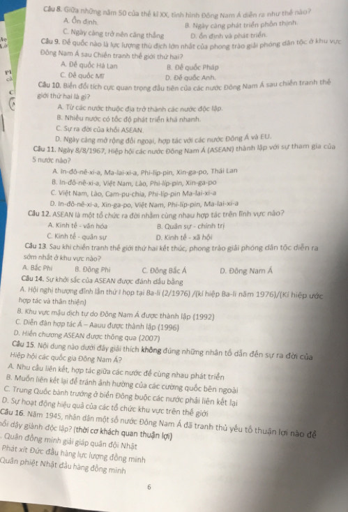 Cầu 8. Giữa những năm 50 của thế kỉ XX, tình hình Đồng Nam Á diễn ra như thể nào?
A. Ôn định.
B. Ngày càng phát triển phồn thịnh.
C. Ngày càng trở nên căng thắng D. ổn định và phát triển.
Câu 9. Để quốc nào là lực lượng thù địch lớn nhất của phong trào giải phóng dân tộc ở khu vực
Đồng Nam Á sau Chiến tranh thể giới thứ hai?
A. Đề quốc Hà Lan B. Đế quốc Pháp
P1
cà C. Đề quốc Mĩ D. Đế quốc Anh.
Cầu 10, Biến đổi tích cực quan trọng đầu tiên của các nước Đông Nam Á sau chiến tranh thể
C giới thứ hai là gì?
A. Từ các nước thuộc địa trở thành các nước độc lập.
B. Nhiều nước có tốc độ phát triển khá nhanh.
C. Sự ra đời của khổi ASEAN.
D. Ngày càng mở rộng đổi ngoại, hợp tác với các nước Đông Á và EU.
Câu 11. Ngày 8/8/1967, Hiệp hội các nước Đông Nam Á (ASEAN) thành lập với sự tham gia của
5 nước não?
A. In-đô-nê-xi-a, Ma-lai-xi-a, Phi-lip-pin, Xin-ga-po, Thái Lan
B. In-đô-nê-xi-a, Việt Nam, Lào, Phi-líp-pin, Xin-ga-po
C. Việt Nam, Lào, Cam-pu-chia, Phi-líp-pin Ma-lai-xi-a
D. In-đô-nê-xi-a, Xin-ga-po, Việt Nam, Phi-líp-pin, Ma-lai-xi-a
Câu 12. ASEAN là một tổ chức ra đời nhằm cùng nhau hợp tác trên lĩnh vực nào?
A. Kinh tế - văn hóa B. Quân sự - chính trị
C. Kinh tế - quân sự D. Kinh tế - xã hội
Câu 13. Sau khi chiến tranh thế giới thứ hai kết thức, phong trào giải phóng dân tốc diễn ra
sớm nhật ở khu vực nào?
A. Bắc Phi B. Đông Phi C. Đông Bắc Á
Câu 14. Sự khởi sắc của ASEAN được đánh dầu bằng D. Đông Nam Á
A. Hội nghị thượng đỉnh lần thứ I họp tại Ba-li (2/1976) /(kí hiệp Ba-li năm 1976)/(Kí hiệp ước
hợp tác và thân thiện)
B. Khu vực mâu dịch tự do Đông Nam Á được thành lập (1992)
C. Diễn đàn hợp tác Á - Aauu được thành lập (1996)
D. Hiến chương ASEAN được thông qua (2007)
Câu 15. Nội dung nào dưới đây giải thích không đúng những nhân tố dẫn đến sự ra đời của
Hiệp hội các quốc gia Đông Nam Á?
A. Nhu cầu liên kết, hợp tác giữa các nước để cùng nhau phát triển
B. Muồn liên kết lại đễ tránh ảnh hường của các cường quốc bên ngoài
C. Trung Quốc bành trướng ở biển Đông buộc các nước phải liên kết lại
D. Sự hoạt động hiệu quả của các tổ chức khu vực trên thế giới
Câu 16. Năm 1945, nhân dân một số nước Đông Nam Á đã tranh thủ yếu tổ thuận lợi nào để
đổi dậy giành độc lập? (thời cơ khách quan thuận lợi)
. Quân đồng minh giải giáp quân đội Nhật
Phát xít Đức đầu hàng lực lượng đồng minh
Quân phiệt Nhật đầu hàng đồng minh
6