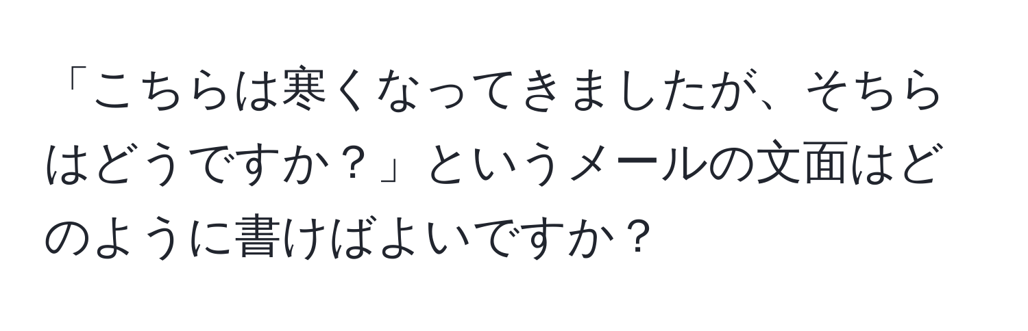 「こちらは寒くなってきましたが、そちらはどうですか？」というメールの文面はどのように書けばよいですか？