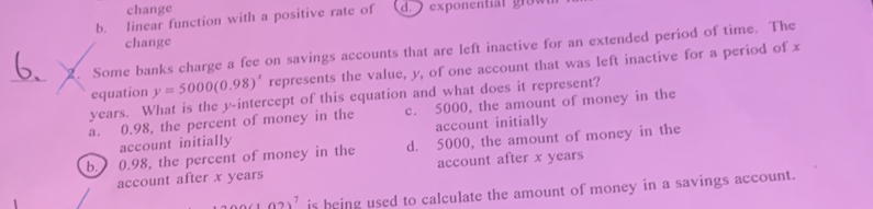 change
b. linear function with a positive rate of d. exponentia l gow
change
2. Some banks charge a fee on savings accounts that are left inactive for an extended period of time. The
_
equation y=5000(0.98)^x represents the value, y, of one account that was left inactive for a period of x
years. What is the y-intercept of this equation and what does it represent?
a. 0.98, the percent of money in the c. 5000, the amount of money in the
account initially account initially
b. 0.98, the percent of money in the d. 5000, the amount of money in the
account after x years account after x years
(102)^7 is heing used to calculate the amount of money in a savings account.