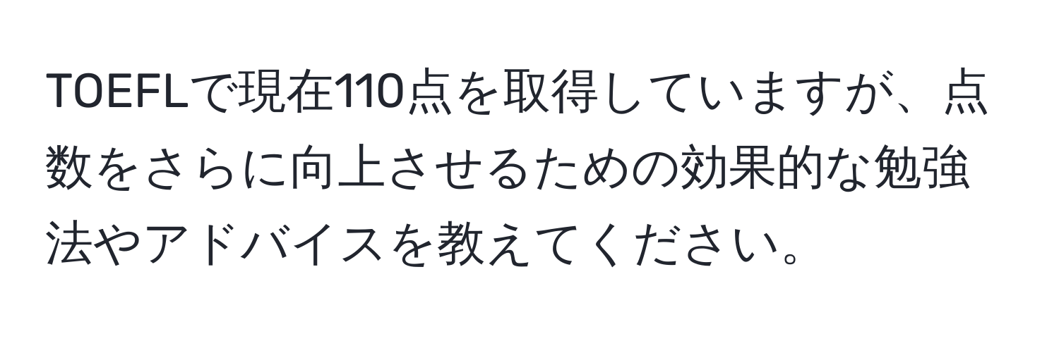 TOEFLで現在110点を取得していますが、点数をさらに向上させるための効果的な勉強法やアドバイスを教えてください。