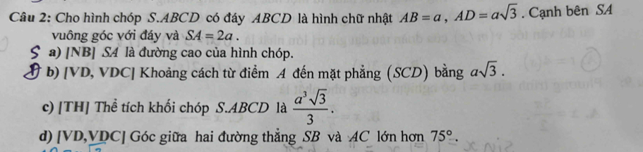 Cho hình chóp S. ABCD có đáy ABCD là hình chữ nhật AB=a, AD=asqrt(3). Cạnh bên SA 
vuông góc với đáy và SA=2a. 
a) [NB] SA là đường cao của hình chóp. 
b) [ VD, VDC] Khoảng cách từ điểm A đến mặt phẳng (SCD) bằng asqrt(3). 
c) [TH] Thể tích khối chóp S. ABCD là  a^3sqrt(3)/3 . 
d) [ VD, VDC ] Góc giữa hai đường thẳng SB và AC lớn hơn 75°