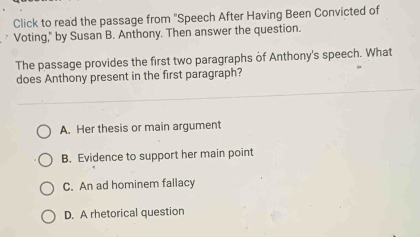 Click to read the passage from "Speech After Having Been Convicted of
Voting," by Susan B. Anthony. Then answer the question.
The passage provides the first two paragraphs of Anthony's speech. What
does Anthony present in the first paragraph?
A. Her thesis or main argument
B. Evidence to support her main point
C. An ad hominem fallacy
D. A rhetorical question