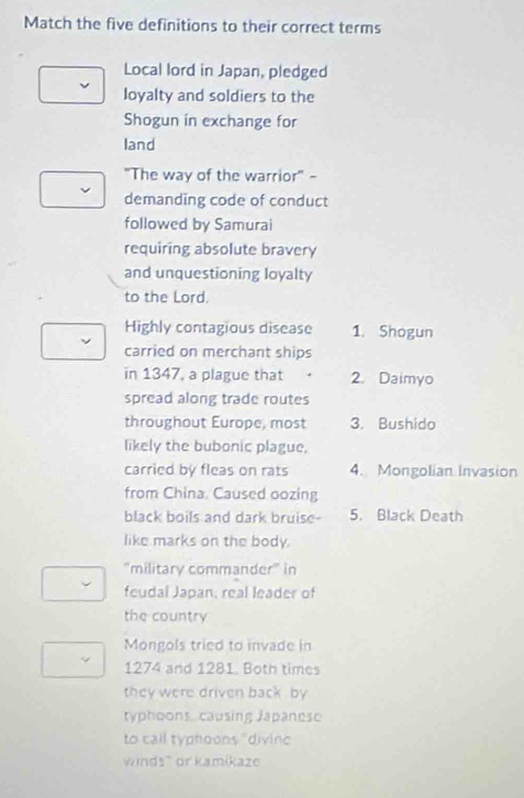 Match the five definitions to their correct terms 
Local lord in Japan, pledged 
loyalty and soldiers to the 
Shogun in exchange for 
land 
"The way of the warrior" - 
demanding code of conduct 
followed by Samurai 
requiring absolute bravery 
and unquestioning loyalty 
to the Lord. 
Highly contagious disease 1. Shogun 
carried on merchant ships 
in 1347, a plague that 2. Daimyo 
spread along trade routes 
throughout Europe, most 3. Bushido 
likely the bubonic plague, 
carried by fleas on rats 4. Mongolian Invasion 
from China. Caused oozing 
black boils and dark bruise- 5. Black Death 
like marks on the body. 
"military commander" in 
feudal Japan, real leader of 
the country 
Mongols tried to invade in
1274 and 1281. Both times 
they were driven back by 
typhoons causing Japanese 
to call typhoons " divin' 
winds' or kamíkaze