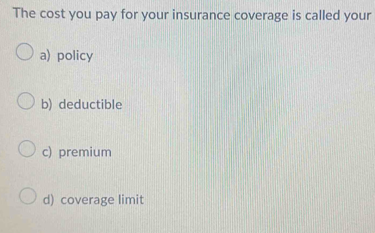 The cost you pay for your insurance coverage is called your
a) policy
b) deductible
c) premium
d) coverage limit