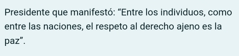 Presidente que manifestó: “Entre los individuos, como 
entre las naciones, el respeto al derecho ajeno es la 
paz".