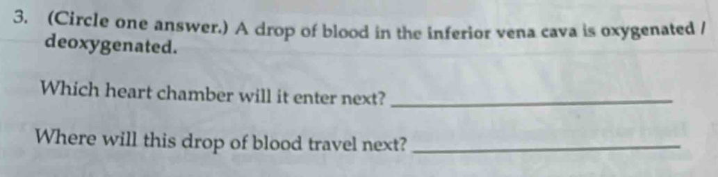 (Circle one answer.) A drop of blood in the inferior vena cava is oxygenated / 
deoxygenated. 
Which heart chamber will it enter next?_ 
Where will this drop of blood travel next?_