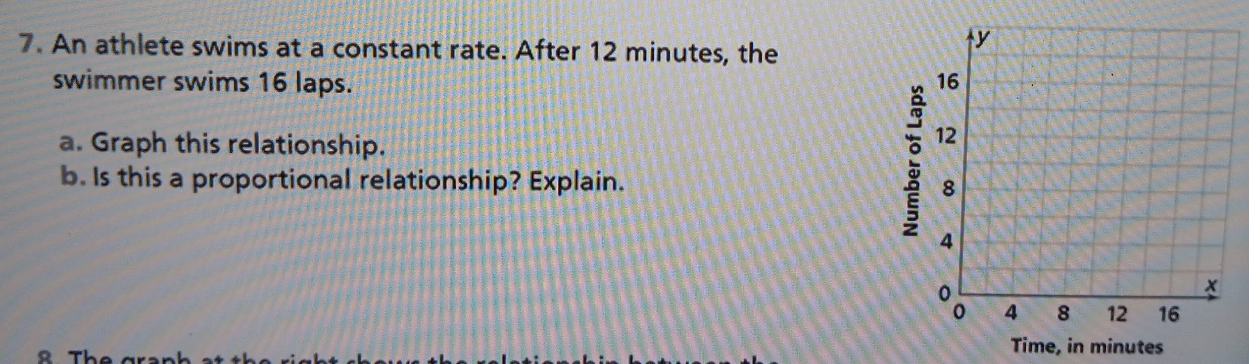 An athlete swims at a constant rate. After 12 minutes, the 
swimmer swims 16 laps. 
a. Graph this relationship. 
: 
b. Is this a proportional relationship? Explain. 
e, in minutes