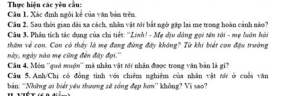 Thực hiện các yêu cầu: 
Câu 1. Xác định ngôi kể của văn bản trên. 
Câu 2. Sau thời gian dài xa cách, nhân vật tới bất ngờ gặp lại mẹ trong hoàn cảnh nào? 
Câu 3. Phân tích tác dụng của chi tiết: “Linh! - Mẹ dịu dàng gọi tên tôi - mẹ luôn hỏi 
thăm về con. Con có thấy là mẹ đang đứng đây không? Từ khi biết con đậu trường 
này, ngày nào mẹ cũng đến đây đợi.'' 
Câu 4. Món “quả muộn” mà nhân vật tôi nhận được trong văn bản là gì? 
Câu 5. Anh/Chị có đồng tỉnh với chiêm nghiệm của nhân vật tới ở cuối văn 
bản: “Những ai biết yêu thương sẽ sống đẹp hơn” không? Vì sao? 
I ViÉt (6 0 điả: