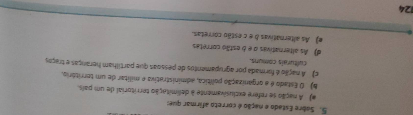 Sobre Estado e nação é correto afirmar que:
a) A nação se refere exclusivamente à delimitação territorial de um país.
b) O Estado é a organização política, administrativa e militar de um território,
c) A nação é formada por agrupamentos de pessoas que partilham heranças e traços
culturais comuns.
d) As alternativas o e b estão corretas
e) As alternativas b e c estão corretas.
124