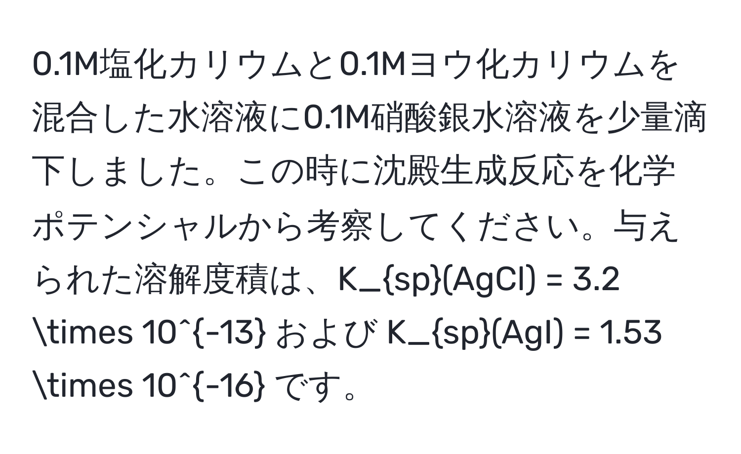 0.1M塩化カリウムと0.1Mヨウ化カリウムを混合した水溶液に0.1M硝酸銀水溶液を少量滴下しました。この時に沈殿生成反応を化学ポテンシャルから考察してください。与えられた溶解度積は、K_sp(AgCl) = 3.2 * 10^(-13) および K_sp(AgI) = 1.53 * 10^(-16) です。