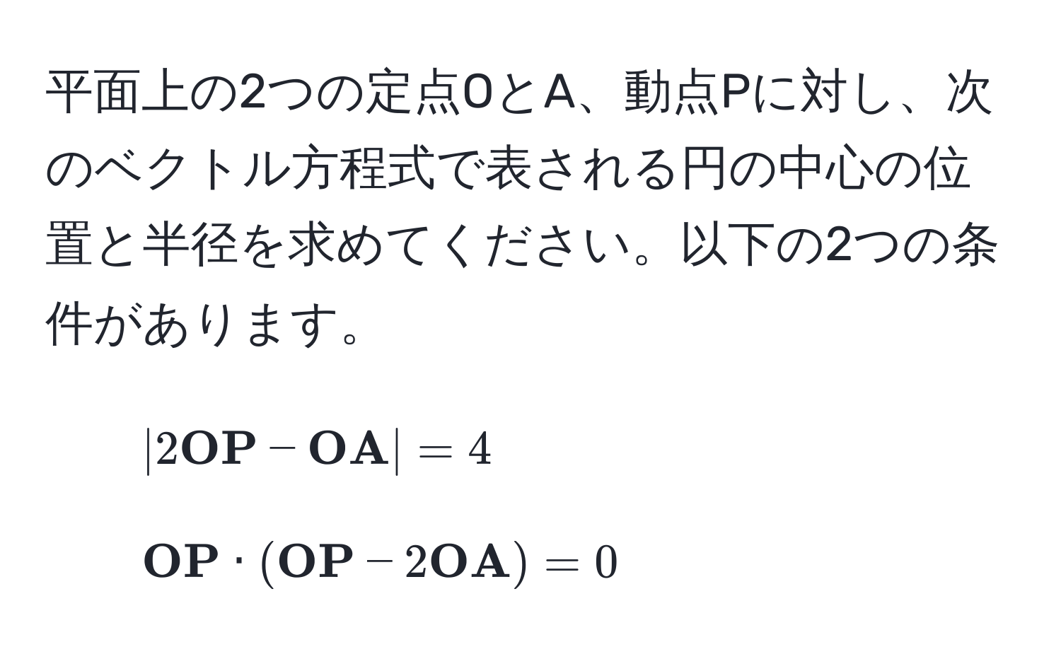 平面上の2つの定点OとA、動点Pに対し、次のベクトル方程式で表される円の中心の位置と半径を求めてください。以下の2つの条件があります。
1. $ |2 OP -  OA| = 4 $
2. $  OP · ( OP - 2 OA) = 0 $