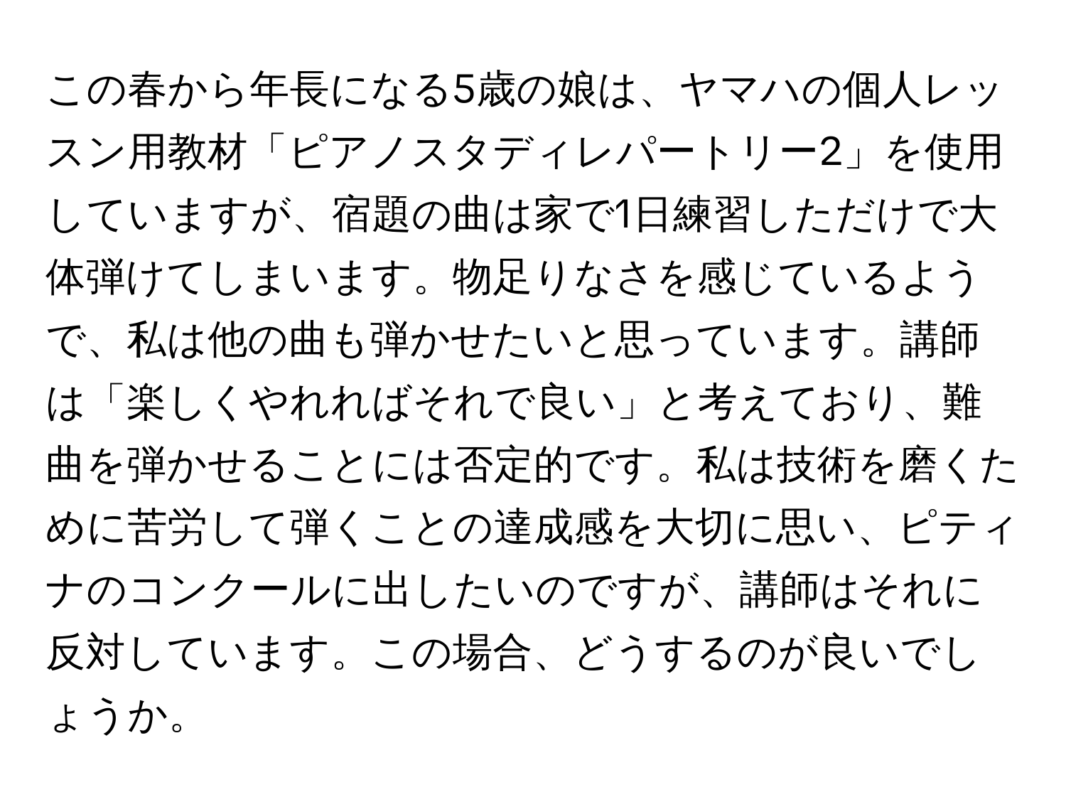 この春から年長になる5歳の娘は、ヤマハの個人レッスン用教材「ピアノスタディレパートリー2」を使用していますが、宿題の曲は家で1日練習しただけで大体弾けてしまいます。物足りなさを感じているようで、私は他の曲も弾かせたいと思っています。講師は「楽しくやれればそれで良い」と考えており、難曲を弾かせることには否定的です。私は技術を磨くために苦労して弾くことの達成感を大切に思い、ピティナのコンクールに出したいのですが、講師はそれに反対しています。この場合、どうするのが良いでしょうか。