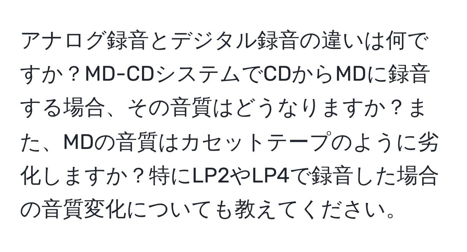 アナログ録音とデジタル録音の違いは何ですか？MD-CDシステムでCDからMDに録音する場合、その音質はどうなりますか？また、MDの音質はカセットテープのように劣化しますか？特にLP2やLP4で録音した場合の音質変化についても教えてください。