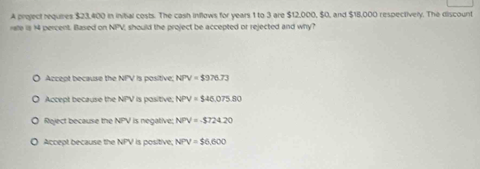 A project requires $23,400 in initial costs. The cash inflows for years 1 to 3 are $12,000, $0, and $18,000 respectively. The discount
rate is 14 percent. Based on NPV, should the project be accepted or rejected and why?
Accept because the NPV is positive; NPV=$976.73
Accept because the NPV is positive, NPV=$46,075.80
Reject because the NPV is negative; NPV=-$724.20
Accept because the NPV is positive; NPV=$6,600