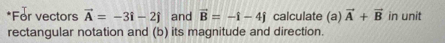 For vectors vector A=-3i-2j and vector B=-i-4j calculate (a) vector A+vector B in unit 
rectangular notation and (b) its magnitude and direction.