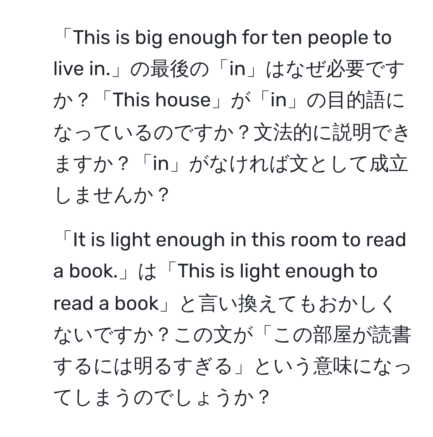 「This is big enough for ten people to live in.」の最後の「in」はなぜ必要ですか？「This house」が「in」の目的語になっているのですか？文法的に説明できますか？「in」がなければ文として成立しませんか？

2. 「It is light enough in this room to read a book.」は「This is light enough to read a book」と言い換えてもおかしくないですか？この文が「この部屋が読書するには明るすぎる」という意味になってしまうのでしょうか？