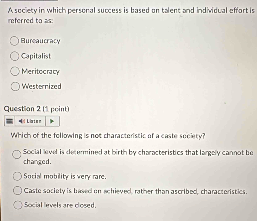 A society in which personal success is based on talent and individual effort is
referred to as:
Bureaucracy
Capitalist
Meritocracy
Westernized
Question 2 (1 point)
Listen
Which of the following is not characteristic of a caste society?
Social level is determined at birth by characteristics that largely cannot be
changed.
Social mobility is very rare.
Caste society is based on achieved, rather than ascribed, characteristics.
Social levels are closed.