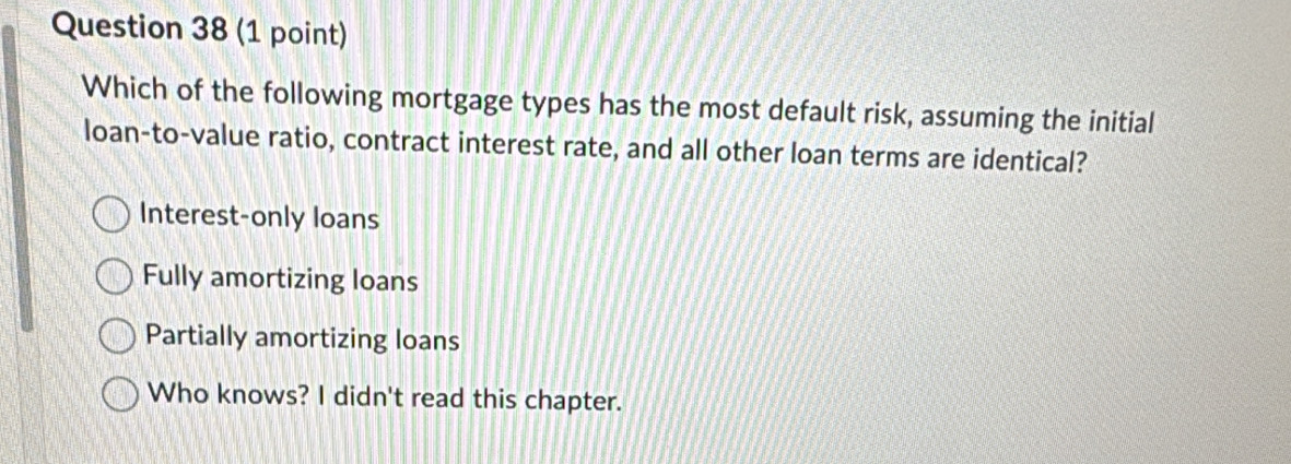 Which of the following mortgage types has the most default risk, assuming the initial
loan-to-value ratio, contract interest rate, and all other loan terms are identical?
Interest-only loans
Fully amortizing loans
Partially amortizing loans
Who knows? I didn't read this chapter.