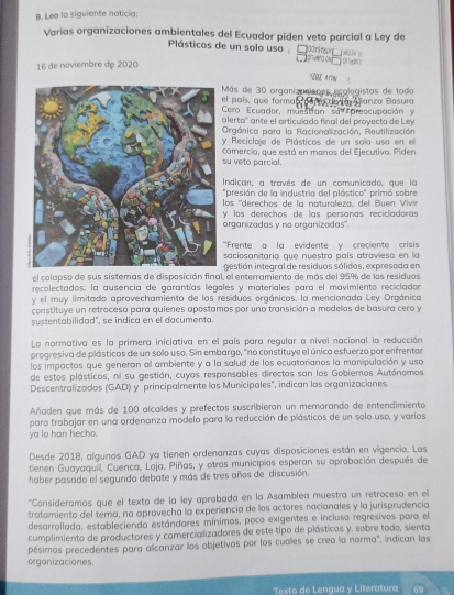 Leo la siguiente noticia:
Varias organizaciones ambientales del Ecuador piden veto parcial a Ley de
Plásticos de un solo uso  :  a    prwwnd ow   o an 
16 de naviembre de 2020
7808 Aw
el pals, que forma  Más de 30 organizanisnes pcologistas de todo
Cero Ecuador, muestían sa preocupación y Gare de ia Asanza Basura
alerto'' ante el articulado final del proyecto de Ley
Orgánica para la Racionalización, Reutilización
y Reciclaje de Plásticos de un solo uso en el
su veto parcial. comercio, que está en manos del Ejecutivo. Piden
Indican, a través de un comunicado, que la
"presión de la industria del plástico" primó sobre
los ''derechos de la naturaleza, del Buen Vivin
V los derechos de las personas recicladoras
organizadas y no organizadas''.
'Frente a la evidente y creciente crisis
saciosanitaria que nuestro país atroviesa en la
gestión integral de residuos sólidos, expresada en
el colapso de sus sistemas de disposición final, el enterramiento de más del 95% de los residuos
recolectados, la ausencia de garantías legales y materiales para el movimiento recicladon
y el muy limitado aprovechamiento de los residuos orgánicos, la mencionada Ley Orgánica
constituye un retrocesa para quienes apostamos por una transición a modelos de basura cero y
sustentabilidad", se indica en el documento.
La normativa es la primera iniciativa en el país para regular a nivel nacional la reducción
progresiva de plásticos de un solo uso. Sin embargo, "no constituye el único esfuerzo por enfrentar
los impactos que generan all ambiente y a la salud de los ecuatorianos la manipulación y uso
de estos plásticos, ni su gestión, cuyos responsables directos san los Gobiemos Autónomos
Descentralizados (GAD) y principalmente las Municipales", indican las organizaciones.
Añaden que más de 100 alcaldes y prefectos suscribieron un memorando de entendimiento
para trabajar en una ordenanza modelo para la reducción de plásticos de un solo uso, y varios
ya lo han hecho.
Desde 2018, algunos GAD ya tienen ordenanzas cuyas disposiciones están en vigencia. Las
tienen Guayaquil, Cuenca, Loja, Piñas, y otros municipios esperan su aprobación después de
haber pasado el segundo debate y más de tres años de discusión.
''Consideramos que el texto de la ley aprobada en la Asamblea muestra un retroceso en el
tratamiento del tema, no aprovecha la experiencia de los actores nacionales y la jurisprudencia
desarrollada, estableciendo estándares mínimos, poco exigentes e incluso regresivos para el
cumplimiento de productores y comercializadores de este tipo de plásticos y, sobre todo, sienta
pésimos precedentes para alicanzar los objetivos por los cuales se crea la norma", indican las
organizaciones.
Texto de Lengua y Literatura