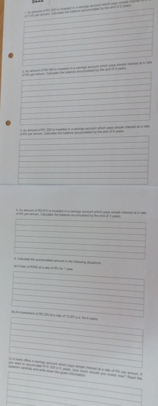 [ ▲ ▲ 
ich paus siple c 
4 190 is invested i 
the end of 4 years
1. An amount of R1 250 is invested in a savings account which pays simple interes 
annum. Cakculate the belance accumulated by the end of 6 years
4. An amount of R5 670 is invested in a savings account which pays simple intarest at a ralie 
of 11) per annum. Calculate the balance accumulated by the end of 
d amount in the following situations 
(a) A Inan of R300 st a rate o 
t at a rate of 6% per annum. I 
eark, how much should you invest now? Read the 
nd wrte down the given information