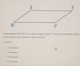 In parallelogram W XY Z, the imerior angle at point V * measures 30 degrees. What
is the messure of the interior angle at point X?
(1 point)
150 degrees
60 depress
330 clag n
30 degrees